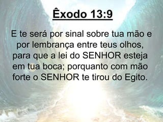 Êxodo 13:9
E te será por sinal sobre tua mão e
por lembrança entre teus olhos,
para que a lei do SENHOR esteja
em tua boca; porquanto com mão
forte o SENHOR te tirou do Egito.
 