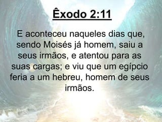 Êxodo 2:11
E aconteceu naqueles dias que,
sendo Moisés já homem, saiu a
seus irmãos, e atentou para as
suas cargas; e viu que um egípcio
feria a um hebreu, homem de seus
irmãos.
 