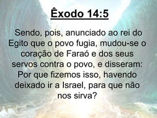 Êxodo 14:5
Sendo, pois, anunciado ao rei do
Egito que o povo fugia, mudou-se o
coração de Faraó e dos seus
servos contra o povo, e disseram:
Por que fizemos isso, havendo
deixado ir a Israel, para que não
nos sirva?
 