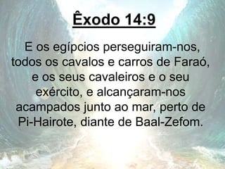 Êxodo 14:9
E os egípcios perseguiram-nos,
todos os cavalos e carros de Faraó,
e os seus cavaleiros e o seu
exército, e alcançaram-nos
acampados junto ao mar, perto de
Pi-Hairote, diante de Baal-Zefom.
 