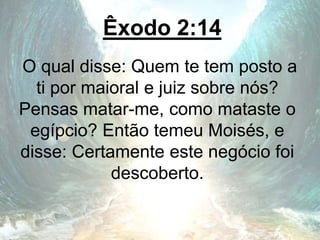 Êxodo 2:14
O qual disse: Quem te tem posto a
ti por maioral e juiz sobre nós?
Pensas matar-me, como mataste o
egípcio? Então temeu Moisés, e
disse: Certamente este negócio foi
descoberto.
 