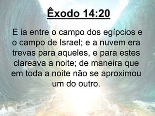 Êxodo 14:20
E ia entre o campo dos egípcios e
o campo de Israel; e a nuvem era
trevas para aqueles, e para estes
clareava a noite; de maneira que
em toda a noite não se aproximou
um do outro.
 