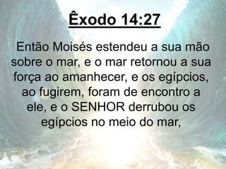 Êxodo 14:27
Então Moisés estendeu a sua mão
sobre o mar, e o mar retornou a sua
força ao amanhecer, e os egípcios,
ao fugirem, foram de encontro a
ele, e o SENHOR derrubou os
egípcios no meio do mar,
 