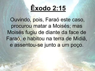 Êxodo 2:15
Ouvindo, pois, Faraó este caso,
procurou matar a Moisés; mas
Moisés fugiu de diante da face de
Faraó, e habitou na terra de Midiã,
e assentou-se junto a um poço.
 