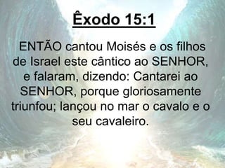 Êxodo 15:1
ENTÃO cantou Moisés e os filhos
de Israel este cântico ao SENHOR,
e falaram, dizendo: Cantarei ao
SENHOR, porque gloriosamente
triunfou; lançou no mar o cavalo e o
seu cavaleiro.
 