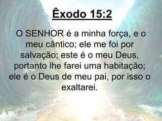 Êxodo 15:2
O SENHOR é a minha força, e o
meu cântico; ele me foi por
salvação; este é o meu Deus,
portanto lhe farei uma habitação;
ele é o Deus de meu pai, por isso o
exaltarei.
 