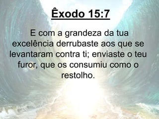 Êxodo 15:7
E com a grandeza da tua
excelência derrubaste aos que se
levantaram contra ti; enviaste o teu
furor, que os consumiu como o
restolho.
 