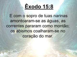 Êxodo 15:8
E com o sopro de tuas narinas
amontoaram-se as águas, as
correntes pararam como montão;
os abismos coalharam-se no
coração do mar.
 