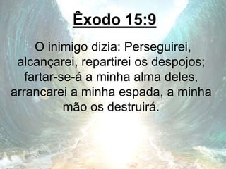 Êxodo 15:9
O inimigo dizia: Perseguirei,
alcançarei, repartirei os despojos;
fartar-se-á a minha alma deles,
arrancarei a minha espada, a minha
mão os destruirá.
 