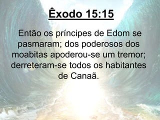 Êxodo 15:15
Então os príncipes de Edom se
pasmaram; dos poderosos dos
moabitas apoderou-se um tremor;
derreteram-se todos os habitantes
de Canaã.
 