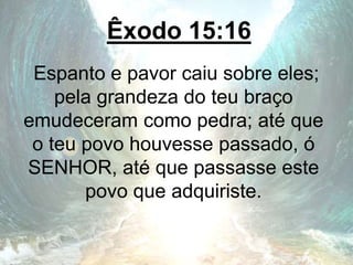 Êxodo 15:16
Espanto e pavor caiu sobre eles;
pela grandeza do teu braço
emudeceram como pedra; até que
o teu povo houvesse passado, ó
SENHOR, até que passasse este
povo que adquiriste.
 