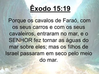 Êxodo 15:19
Porque os cavalos de Faraó, com
os seus carros e com os seus
cavaleiros, entraram no mar, e o
SENHOR fez tornar as águas do
mar sobre eles; mas os filhos de
Israel passaram em seco pelo meio
do mar.
 