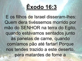 Êxodo 16:3
E os filhos de Israel disseram-lhes:
Quem dera tivéssemos morrido por
mão do SENHOR na terra do Egito,
quando estávamos sentados junto
às panelas de carne, quando
comíamos pão até fartar! Porque
nos tendes trazido a este deserto,
para matardes de fome a
 