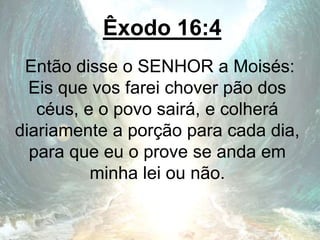 Êxodo 16:4
Então disse o SENHOR a Moisés:
Eis que vos farei chover pão dos
céus, e o povo sairá, e colherá
diariamente a porção para cada dia,
para que eu o prove se anda em
minha lei ou não.
 