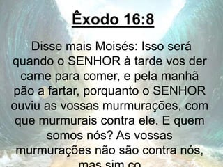Êxodo 16:8
Disse mais Moisés: Isso será
quando o SENHOR à tarde vos der
carne para comer, e pela manhã
pão a fartar, porquanto o SENHOR
ouviu as vossas murmurações, com
que murmurais contra ele. E quem
somos nós? As vossas
murmurações não são contra nós,
 