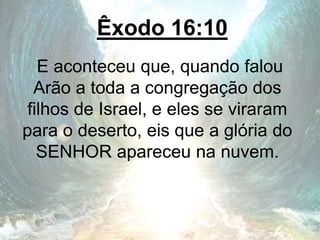 Êxodo 16:10
E aconteceu que, quando falou
Arão a toda a congregação dos
filhos de Israel, e eles se viraram
para o deserto, eis que a glória do
SENHOR apareceu na nuvem.
 