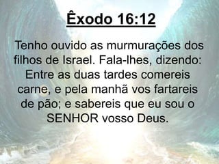 Êxodo 16:12
Tenho ouvido as murmurações dos
filhos de Israel. Fala-lhes, dizendo:
Entre as duas tardes comereis
carne, e pela manhã vos fartareis
de pão; e sabereis que eu sou o
SENHOR vosso Deus.
 