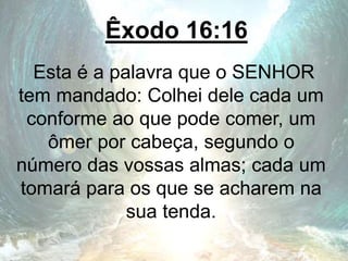 Êxodo 16:16
Esta é a palavra que o SENHOR
tem mandado: Colhei dele cada um
conforme ao que pode comer, um
ômer por cabeça, segundo o
número das vossas almas; cada um
tomará para os que se acharem na
sua tenda.
 