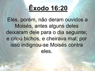 Êxodo 16:20
Eles, porém, não deram ouvidos a
Moisés, antes alguns deles
deixaram dele para o dia seguinte;
e criou bichos, e cheirava mal; por
isso indignou-se Moisés contra
eles.
 