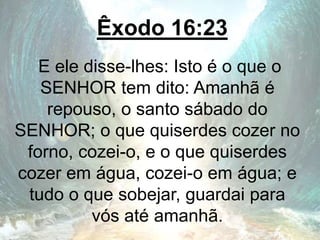 Êxodo 16:23
E ele disse-lhes: Isto é o que o
SENHOR tem dito: Amanhã é
repouso, o santo sábado do
SENHOR; o que quiserdes cozer no
forno, cozei-o, e o que quiserdes
cozer em água, cozei-o em água; e
tudo o que sobejar, guardai para
vós até amanhã.
 