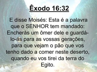 Êxodo 16:32
E disse Moisés: Esta é a palavra
que o SENHOR tem mandado:
Encherás um ômer dele e guardá-
lo-ás para as vossas gerações,
para que vejam o pão que vos
tenho dado a comer neste deserto,
quando eu vos tirei da terra do
Egito.
 