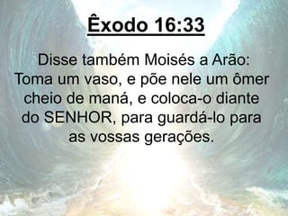 Êxodo 16:33
Disse também Moisés a Arão:
Toma um vaso, e põe nele um ômer
cheio de maná, e coloca-o diante
do SENHOR, para guardá-lo para
as vossas gerações.
 