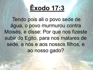 Êxodo 17:3
Tendo pois ali o povo sede de
água, o povo murmurou contra
Moisés, e disse: Por que nos fizeste
subir do Egito, para nos matares de
sede, a nós e aos nossos filhos, e
ao nosso gado?
 