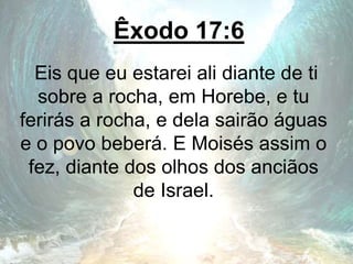 Êxodo 17:6
Eis que eu estarei ali diante de ti
sobre a rocha, em Horebe, e tu
ferirás a rocha, e dela sairão águas
e o povo beberá. E Moisés assim o
fez, diante dos olhos dos anciãos
de Israel.
 