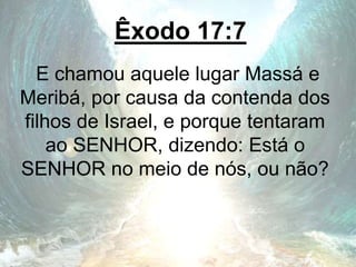 Êxodo 17:7
E chamou aquele lugar Massá e
Meribá, por causa da contenda dos
filhos de Israel, e porque tentaram
ao SENHOR, dizendo: Está o
SENHOR no meio de nós, ou não?
 