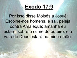 Êxodo 17:9
Por isso disse Moisés a Josué:
Escolhe-nos homens, e sai, peleja
contra Amaleque; amanhã eu
estarei sobre o cume do outeiro, e a
vara de Deus estará na minha mão.
 