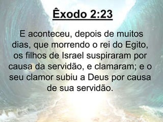 Êxodo 2:23
E aconteceu, depois de muitos
dias, que morrendo o rei do Egito,
os filhos de Israel suspiraram por
causa da servidão, e clamaram; e o
seu clamor subiu a Deus por causa
de sua servidão.
 