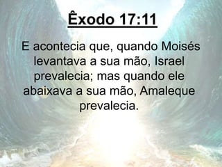 Êxodo 17:11
E acontecia que, quando Moisés
levantava a sua mão, Israel
prevalecia; mas quando ele
abaixava a sua mão, Amaleque
prevalecia.
 