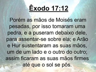 Êxodo 17:12
Porém as mãos de Moisés eram
pesadas, por isso tomaram uma
pedra, e a puseram debaixo dele,
para assentar-se sobre ela; e Arão
e Hur sustentaram as suas mãos,
um de um lado e o outro do outro;
assim ficaram as suas mãos firmes
até que o sol se pôs.
 
