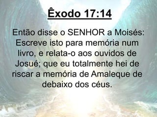 Êxodo 17:14
Então disse o SENHOR a Moisés:
Escreve isto para memória num
livro, e relata-o aos ouvidos de
Josué; que eu totalmente hei de
riscar a memória de Amaleque de
debaixo dos céus.
 