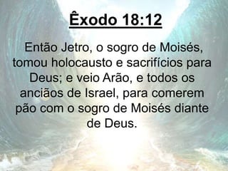 Êxodo 18:12
Então Jetro, o sogro de Moisés,
tomou holocausto e sacrifícios para
Deus; e veio Arão, e todos os
anciãos de Israel, para comerem
pão com o sogro de Moisés diante
de Deus.
 