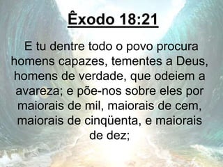 Êxodo 18:21
E tu dentre todo o povo procura
homens capazes, tementes a Deus,
homens de verdade, que odeiem a
avareza; e põe-nos sobre eles por
maiorais de mil, maiorais de cem,
maiorais de cinqüenta, e maiorais
de dez;
 