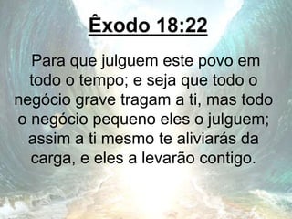 Êxodo 18:22
Para que julguem este povo em
todo o tempo; e seja que todo o
negócio grave tragam a ti, mas todo
o negócio pequeno eles o julguem;
assim a ti mesmo te aliviarás da
carga, e eles a levarão contigo.
 