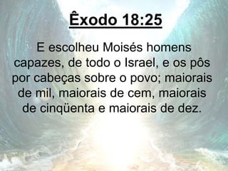 Êxodo 18:25
E escolheu Moisés homens
capazes, de todo o Israel, e os pôs
por cabeças sobre o povo; maiorais
de mil, maiorais de cem, maiorais
de cinqüenta e maiorais de dez.
 