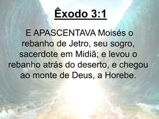 Êxodo 3:1
E APASCENTAVA Moisés o
rebanho de Jetro, seu sogro,
sacerdote em Midiã; e levou o
rebanho atrás do deserto, e chegou
ao monte de Deus, a Horebe.
 