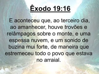 Êxodo 19:16
E aconteceu que, ao terceiro dia,
ao amanhecer, houve trovões e
relâmpagos sobre o monte, e uma
espessa nuvem, e um sonido de
buzina mui forte, de maneira que
estremeceu todo o povo que estava
no arraial.
 