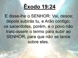 Êxodo 19:24
E disse-lhe o SENHOR: Vai, desce;
depois subirás tu, e Arão contigo;
os sacerdotes, porém, e o povo não
traspassem o termo para subir ao
SENHOR, para que não se lance
sobre eles.
 