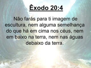 Êxodo 20:4
Não farás para ti imagem de
escultura, nem alguma semelhança
do que há em cima nos céus, nem
em baixo na terra, nem nas águas
debaixo da terra.
 