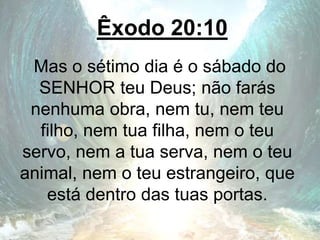 Êxodo 20:10
Mas o sétimo dia é o sábado do
SENHOR teu Deus; não farás
nenhuma obra, nem tu, nem teu
filho, nem tua filha, nem o teu
servo, nem a tua serva, nem o teu
animal, nem o teu estrangeiro, que
está dentro das tuas portas.
 