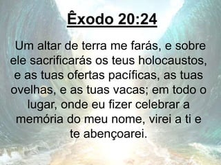 Êxodo 20:24
Um altar de terra me farás, e sobre
ele sacrificarás os teus holocaustos,
e as tuas ofertas pacíficas, as tuas
ovelhas, e as tuas vacas; em todo o
lugar, onde eu fizer celebrar a
memória do meu nome, virei a ti e
te abençoarei.
 