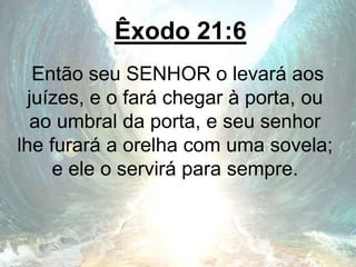 Êxodo 21:6
Então seu SENHOR o levará aos
juízes, e o fará chegar à porta, ou
ao umbral da porta, e seu senhor
lhe furará a orelha com uma sovela;
e ele o servirá para sempre.
 