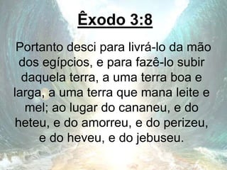 Êxodo 3:8
Portanto desci para livrá-lo da mão
dos egípcios, e para fazê-lo subir
daquela terra, a uma terra boa e
larga, a uma terra que mana leite e
mel; ao lugar do cananeu, e do
heteu, e do amorreu, e do perizeu,
e do heveu, e do jebuseu.
 