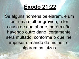 Êxodo 21:22
Se alguns homens pelejarem, e um
ferir uma mulher grávida, e for
causa de que aborte, porém não
havendo outro dano, certamente
será multado, conforme o que lhe
impuser o marido da mulher, e
julgarem os juízes.
 