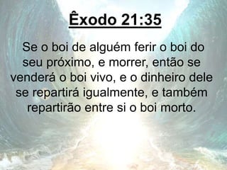Êxodo 21:35
Se o boi de alguém ferir o boi do
seu próximo, e morrer, então se
venderá o boi vivo, e o dinheiro dele
se repartirá igualmente, e também
repartirão entre si o boi morto.
 