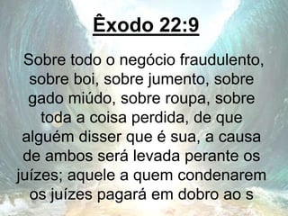 Êxodo 22:9
Sobre todo o negócio fraudulento,
sobre boi, sobre jumento, sobre
gado miúdo, sobre roupa, sobre
toda a coisa perdida, de que
alguém disser que é sua, a causa
de ambos será levada perante os
juízes; aquele a quem condenarem
os juízes pagará em dobro ao s
 