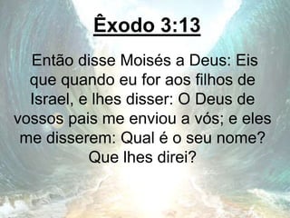 Êxodo 3:13
Então disse Moisés a Deus: Eis
que quando eu for aos filhos de
Israel, e lhes disser: O Deus de
vossos pais me enviou a vós; e eles
me disserem: Qual é o seu nome?
Que lhes direi?
 